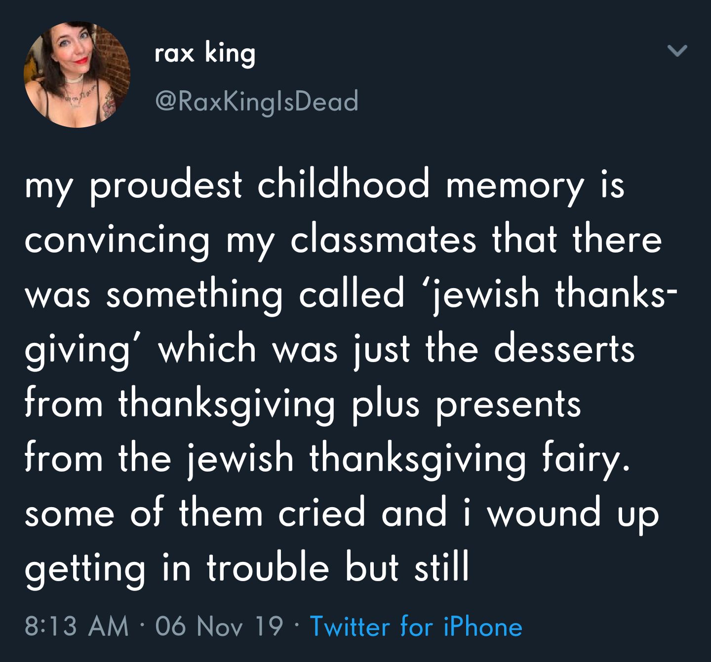 sky - rax king my proudest childhood memory is convincing my classmates that there was something called 'jewish thanks giving' which was just the desserts from thanksgiving plus presents from the jewish thanksgiving fairy. some of them cried and i wound u