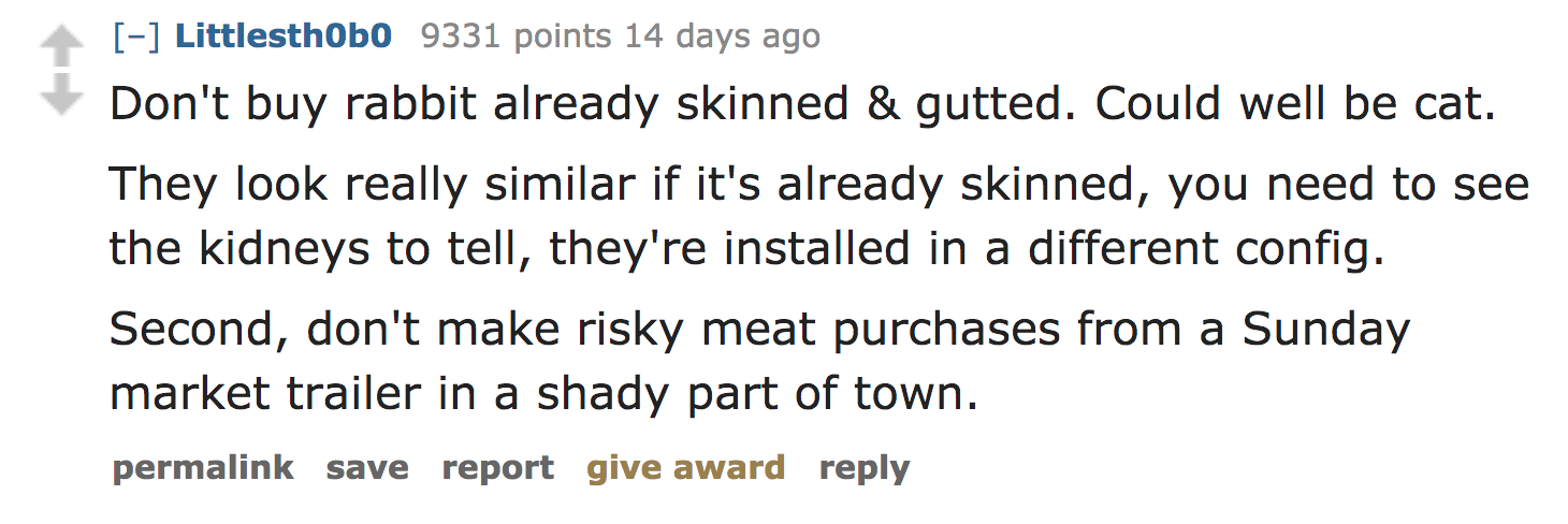 ask reddit facts - Don't buy rabbit already skinned & gutted. Could well be cat. They look really similar if it's already skinned, you need to see the kidneys to tell, they're installed in a different config. Second, don't make risky meat…
