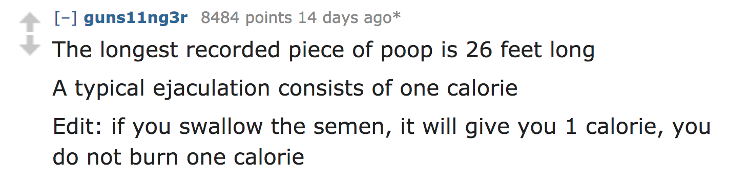 ask reddit facts - The longest recorded piece of poop is 26 feet long A typical ejaculation consists of one calorie Edit if you swallow the semen, it will give you 1 calorie, you do not burn one calorie
