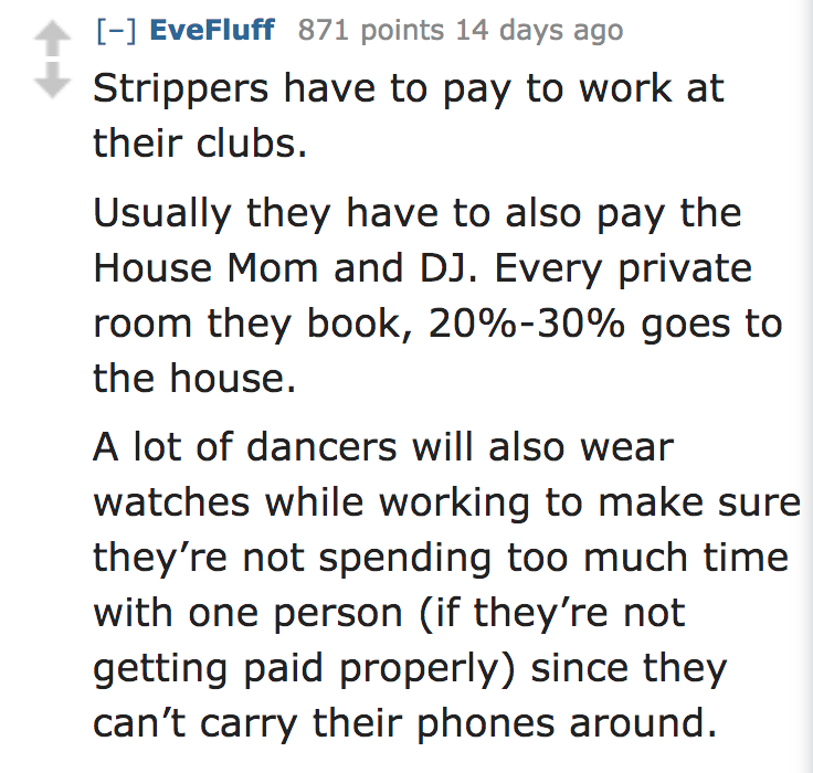 ask reddit facts - Strippers have to pay to work at their clubs. Usually they have to also pay the House Mom and Dj. Every private room they book, 20%30% goes to the house. A lot of dancers will also wear watches while working to make sure…