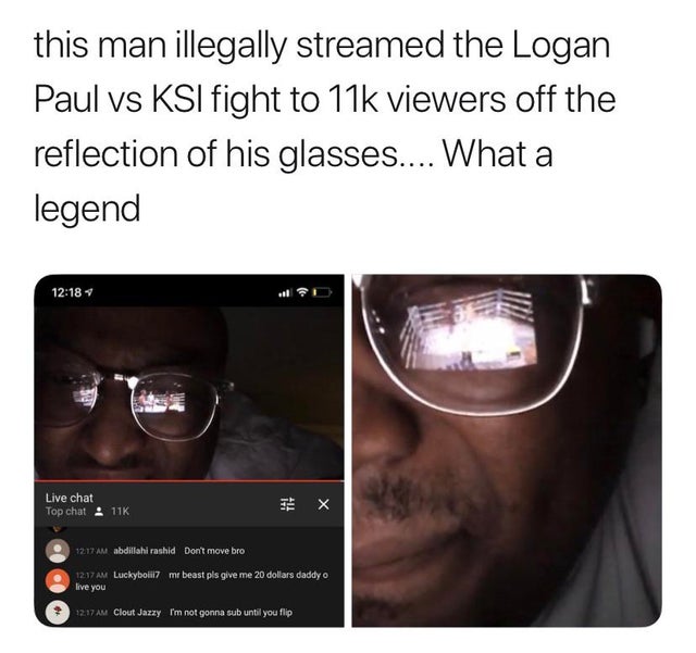best meme - glasses - this man illegally streamed the Logan Paul vs Ksi fight to 11k viewers off the reflection of his glasses.... What a legend Live chat Top chat 11K X abdillahi rashid Don't move bro Luckyboli live you mr beast pls give me 20 dollars da