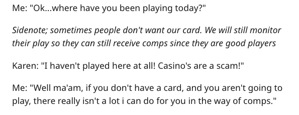 Me "Ok...where have you been playing today?" Sidenote; sometimes people don't want our card. We will still monitor their play so they can still receive comps since they are good players Karen "I haven't played here at all! Casino's are a scam!" Me "Well…