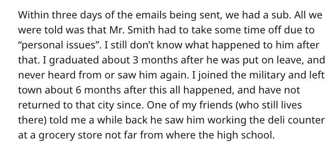 Within three days of the emails being sent, we had a sub. All we were told was that Mr. Smith had to take some time off due to "personal issues". I still don't know what happened to him after that. I graduated about 3 months after he was put on leave, and
