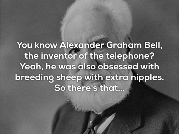alexander graham bell - You know Alexander Graham Bell, the inventor of the telephone? Yeah, he was also obsessed with breeding sheep with extra nipples. So there's that...