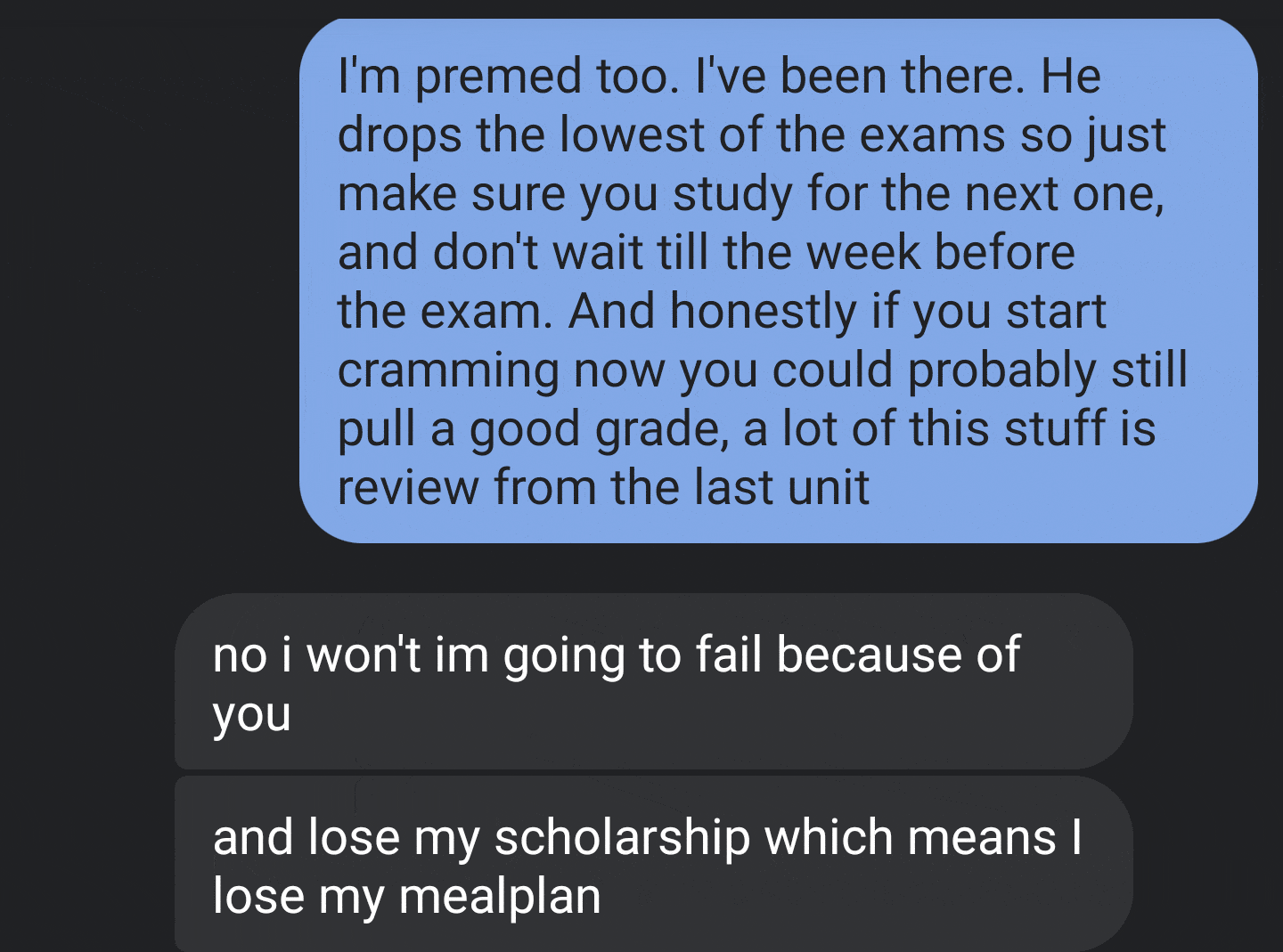 angle - I'm premed too. I've been there. He drops the lowest of the exams so just make sure you study for the next one, and don't wait till the week before the exam. And honestly if you start cramming now you could probably still pull a good grade, a lot 