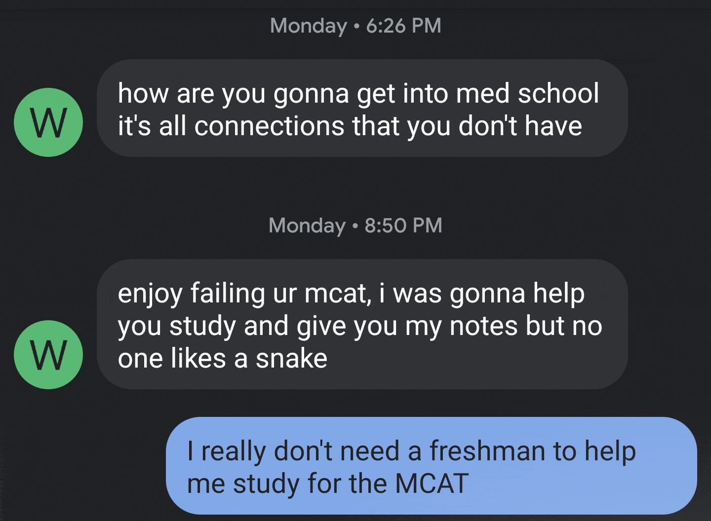 multimedia - Monday W how are you gonna get into med school it's all connections that you don't have Monday enjoy failing ur mcat, i was gonna help you study and give you my notes but no one a snake W I really don't need a freshman to help me study for th