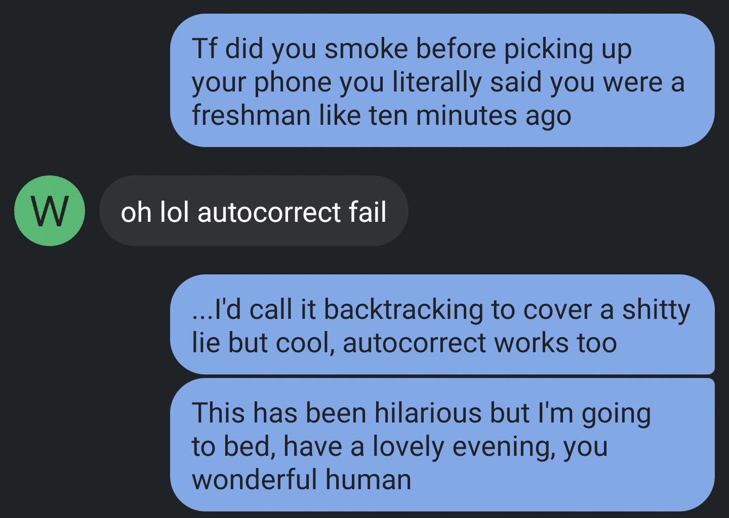 presentation - Tf did you smoke before picking up your phone you literally said you were a freshman ten minutes ago W oh lol autocorrect fail ... I'd call it backtracking to cover a shitty lie but cool, autocorrect works too This has been hilarious but I'