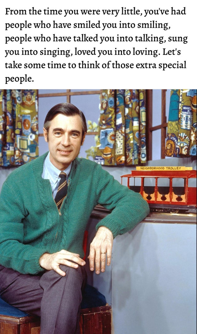 best wholesome meme - mister rogers - From the time you were very little, you've had people who have smiled you into smiling, people who have talked you into talking, sung you into singing, loved you into loving. Let's take some time to think of those ext