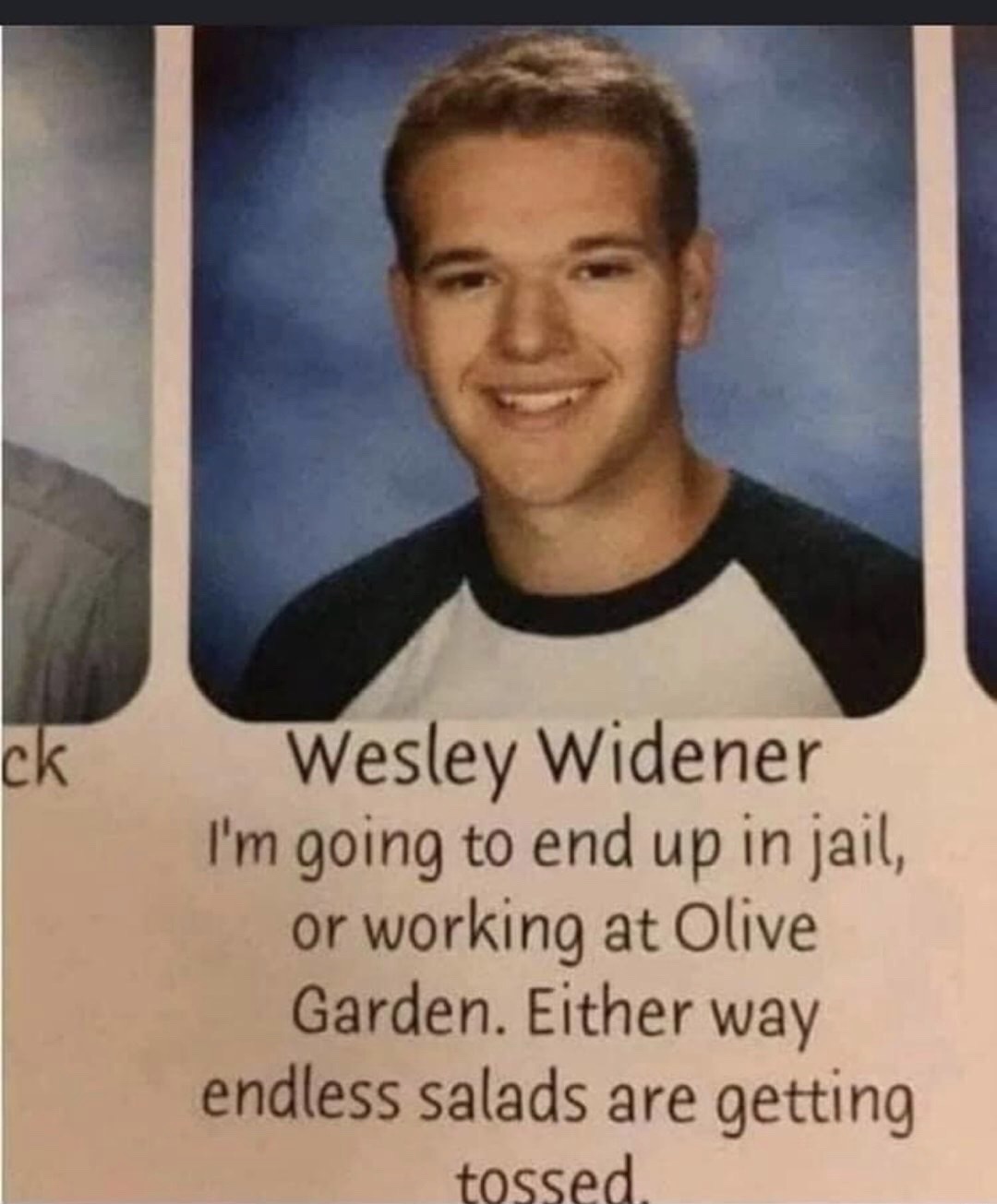 wesley widener - ck Wesley Widener I'm going to end up in jail, or working at Olive Garden. Either way endless salads are getting tossed.