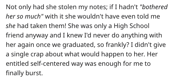 Not only had she stolen my notes; if I hadn't "bothered her so much" with it she wouldn't have even told me she had taken them! She was only a High School friend anyway and I knew I'd never do anything with her again once we graduated, so frankly? I didn'