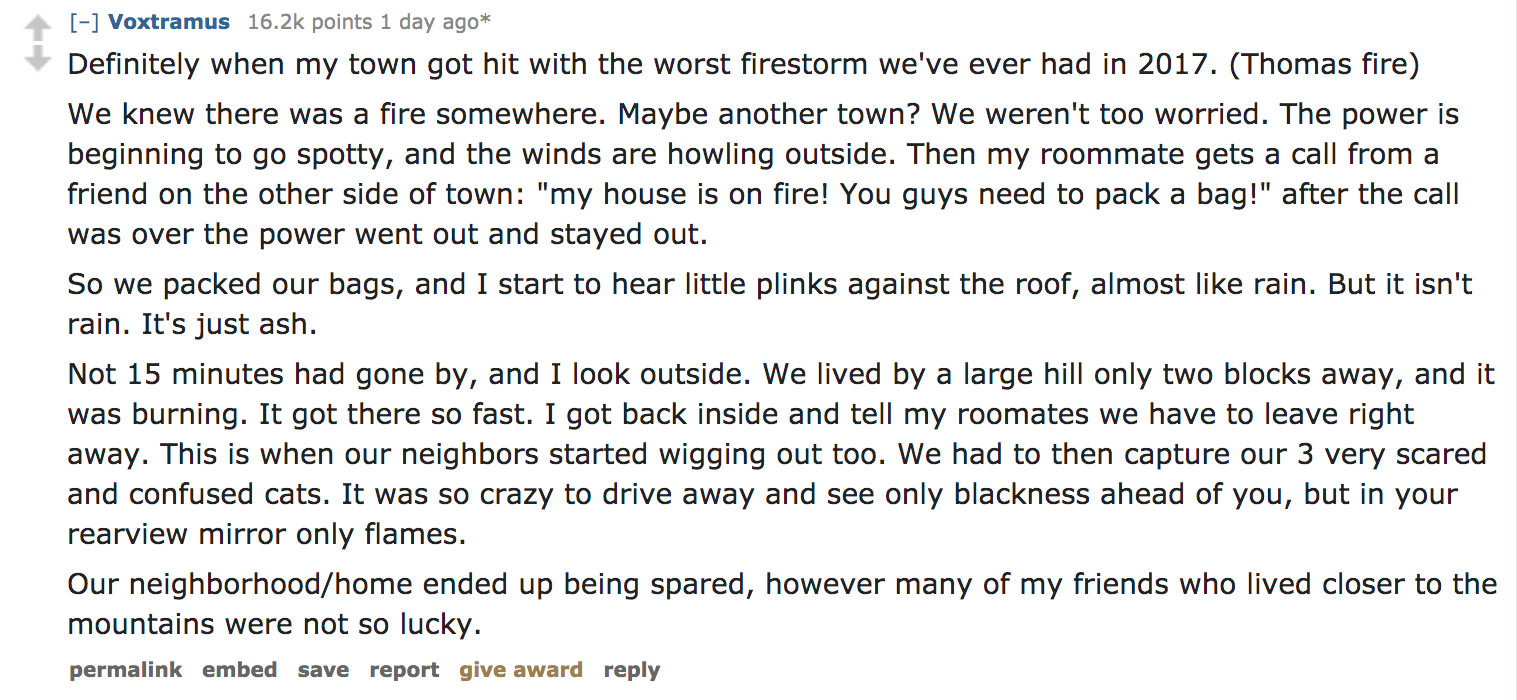 Ask Reddit - Definitely when my town got hit with the worst firestorm we've ever had in 2017. Thomas fire We knew there was a fire somewhere. Maybe another town? We weren't too worried. The power is beginning