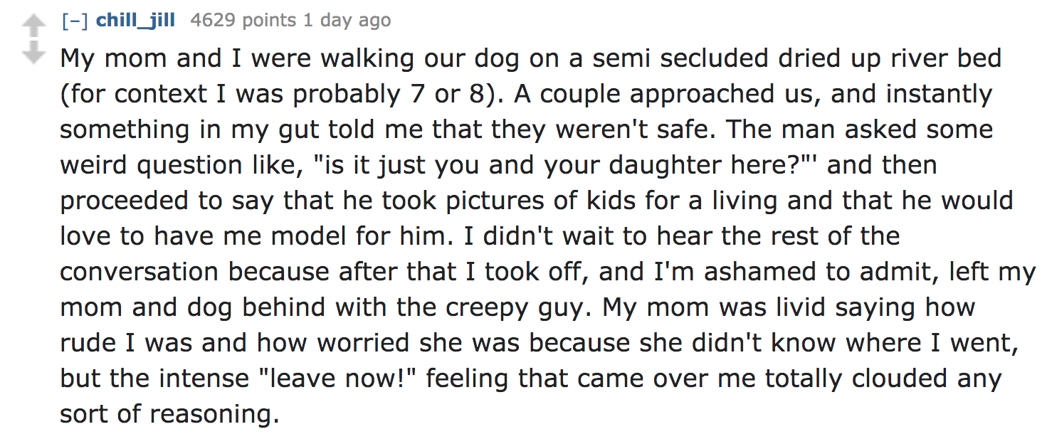 Ask Reddit - My mom and I were walking our dog on a semi secluded dried up river bed for context I was probably 7 or 8. A couple approached us, and instantly something in my gut told me that they weren't safe. The man asked som