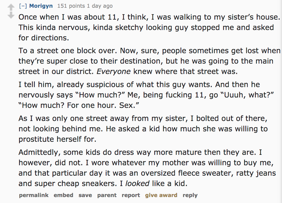 Ask Reddit - Once when I was about 11, I think, I was walking to my sister's house. This kinda nervous, kinda sketchy looking guy stopped me and asked for directions. To a street one block over. Now, sure, people sometimes get l