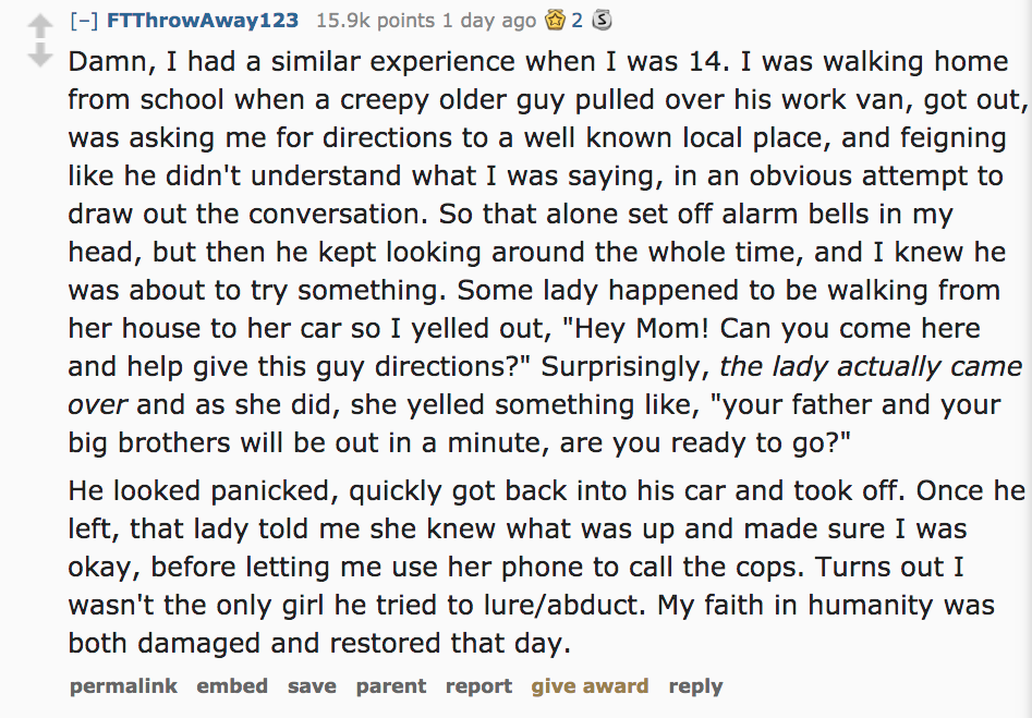 Ask Reddit - Damn, I had a similar experience when I was 14. I was walking home from school when a creepy older guy pulled over his work van, got out, was asking me for directions to a well known local place, and feigning