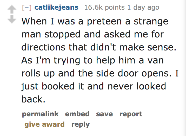 Ask Reddit - When I was a preteen a strange man stopped and asked me for directions that didn't make sense. As I'm trying to help him a van rolls up and the side door opens. I just booked it and never looked back. permalink embed save