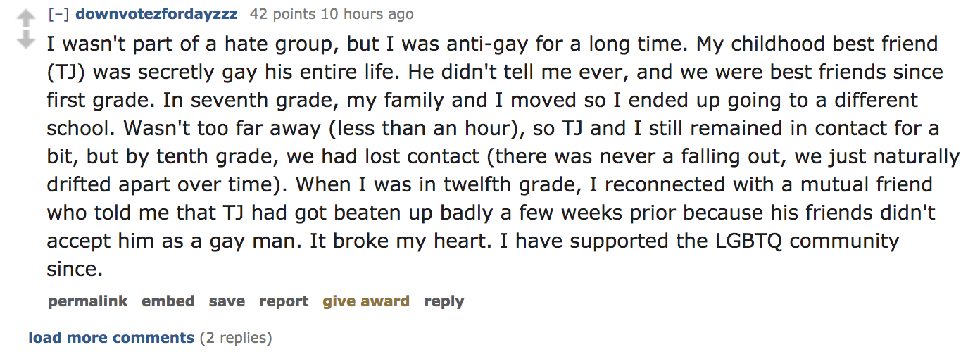 ask reddit - I wasn't part of a hate group, but I was antigay for a long time. My childhood best friend Tj was secretly gay his entire life. He didn't tell me ever, and we were best friends since first grade. In seven
