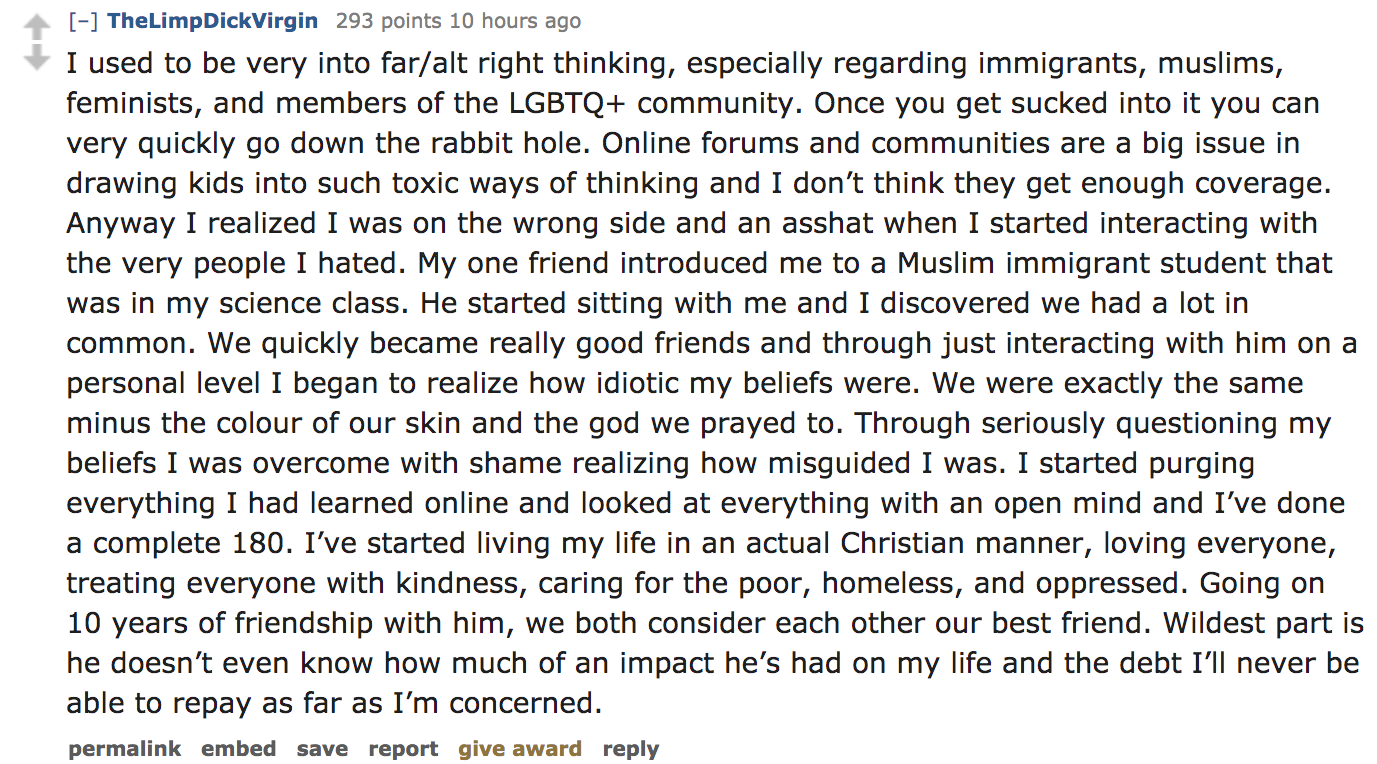 ask reddit - I used to be very into faralt right thinking, especially regarding immigrants, muslims, feminists, and members of the Lgbtq community. Once you get sucked into it you can very quickly go down t