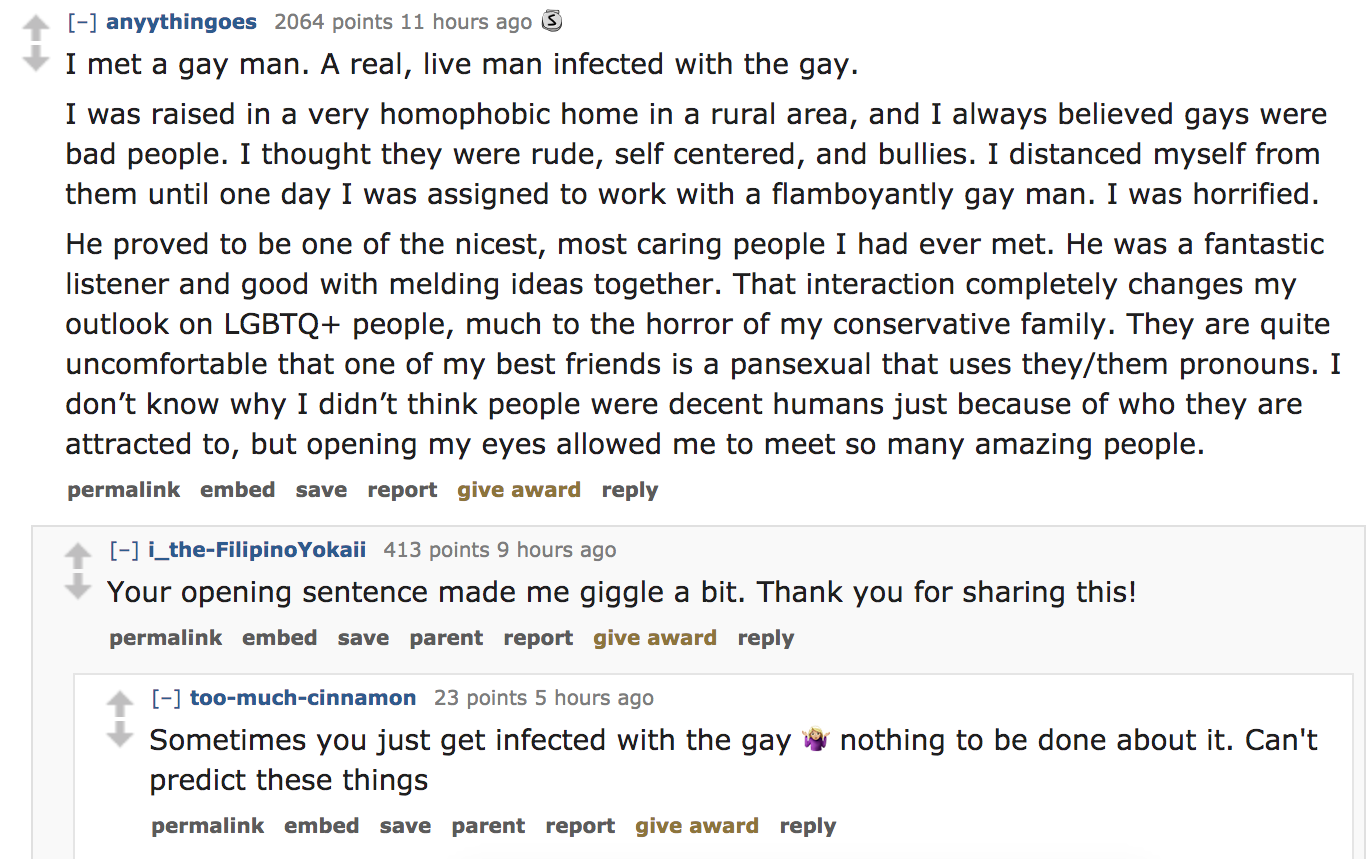 ask reddit - I met a gay man. A real, live man infected with the gay. I was raised in a very homophobic home in a rural area, and I always believed gays were bad people. I thought they were rude, self centered, and bu