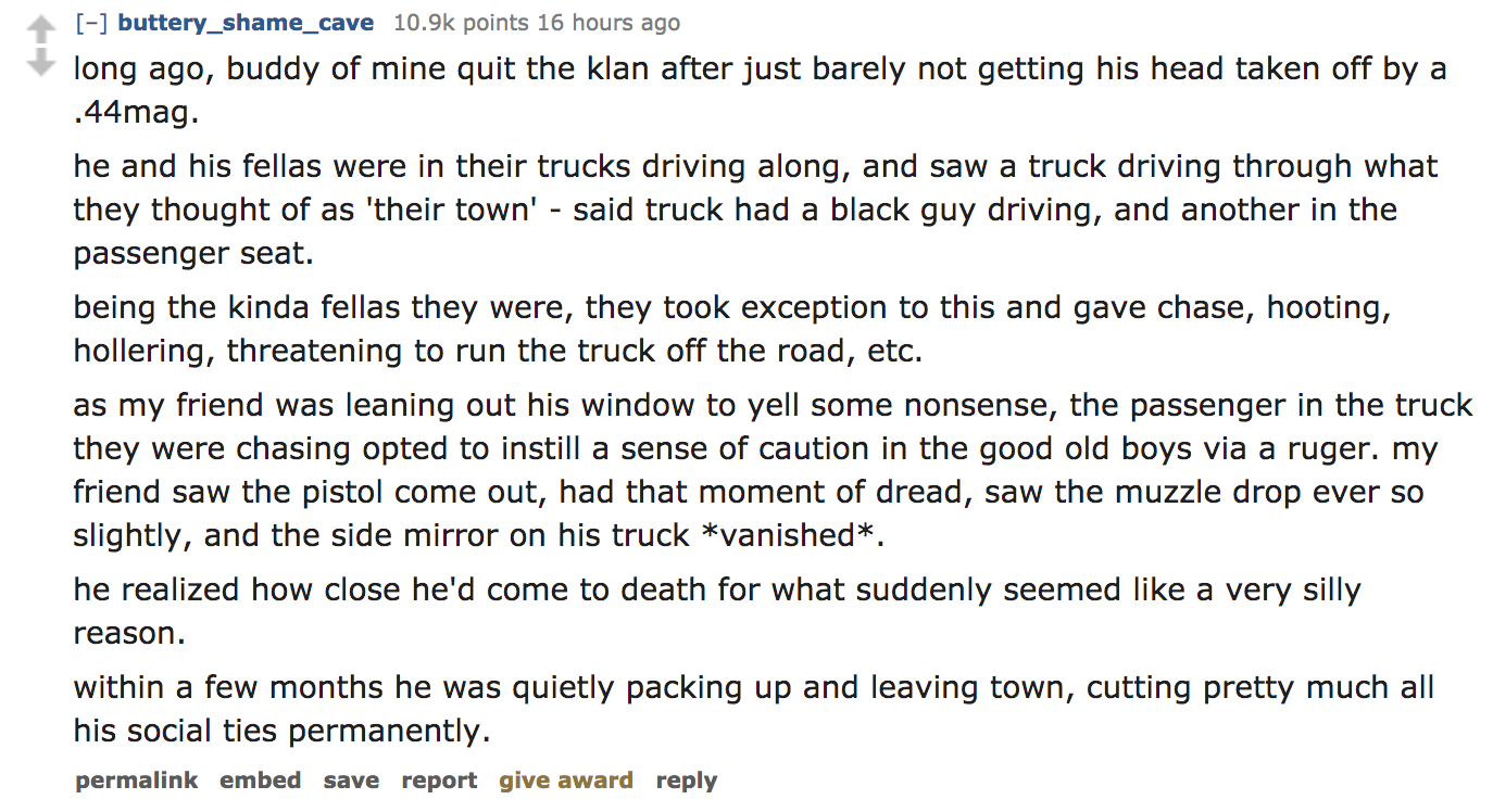 ask reddit - long ago, buddy of mine quit the klan after just barely not getting his head taken off by a .44mag. he and his fellas were in their trucks driving along, and saw a truck driving through what they thought of a