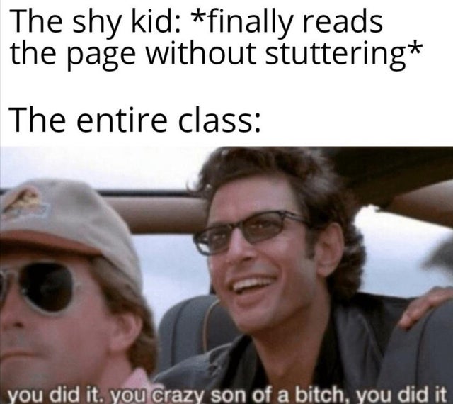 you did it you crazy meme - The shy kid finally reads the page without stuttering The entire class you did it. you crazy son of a bitch, you did it