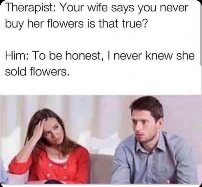 your wife says you never buy her flowers - Therapist Your wife says you never buy her flowers is that true? Him To be honest, I never knew she sold flowers.