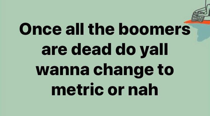 number - Once all the boomers are dead do yall wanna change to metric or nah