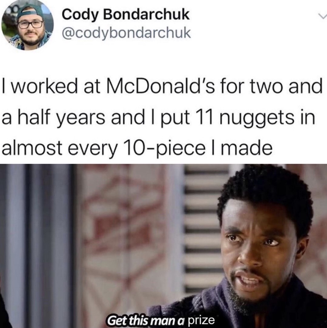 get this man a shield - Cody Bondarchuk I worked at McDonald's for two and a half years and I put 11 nuggets in almost every 10piece I made Imi Get this man a prize