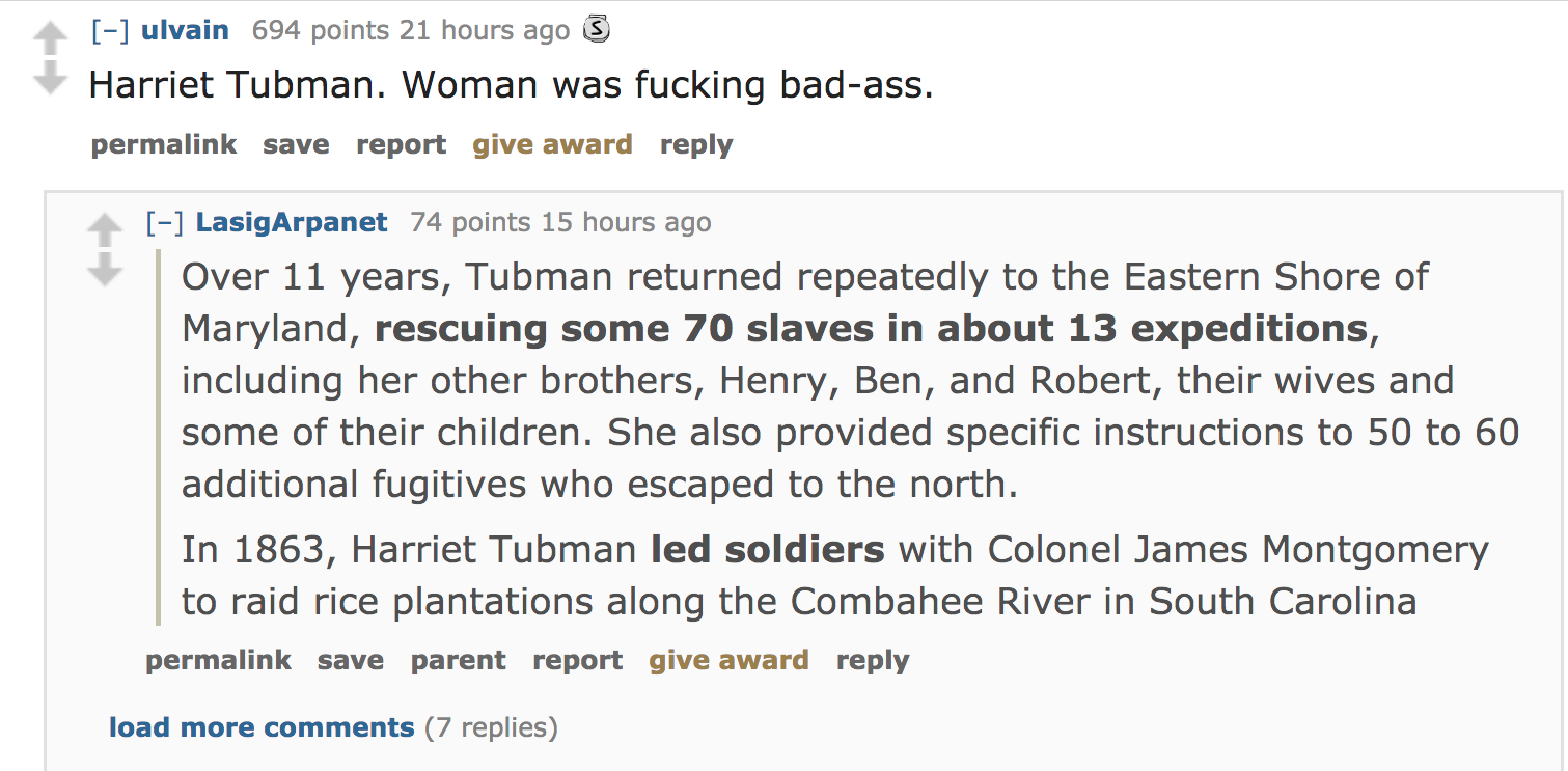 angle - ulvain 694 points 21 hours ago 3 Harriet Tubman. Woman was fucking badass. permalink save report give award LasigArpanet 74 points 15 hours ago Over 11 years, Tubman returned repeatedly to the Eastern Shore of Maryland, rescuing some 70 slaves in 