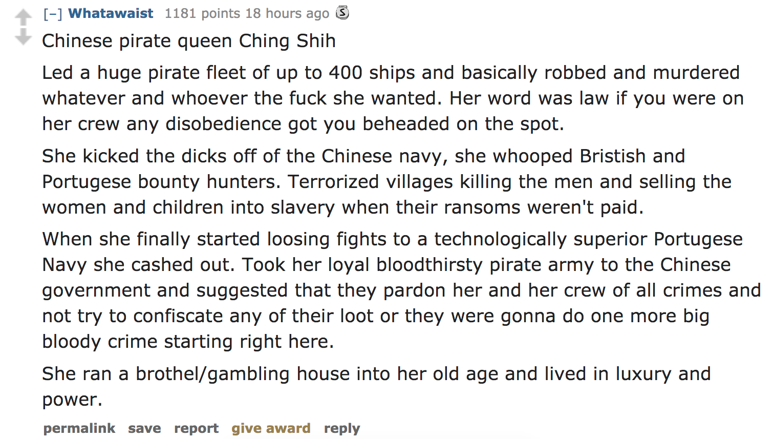 executive dysfunction - Whatawaist 1181 points 18 hours ago 3 Chinese pirate queen Ching Shih Led a huge pirate fleet of up to 400 ships and basically robbed and murdered whatever and whoever the fuck she wanted. Her word was law if you were on her crew a