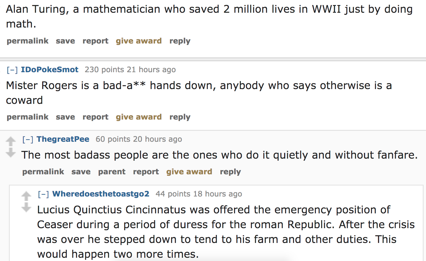 angle - Alan Turing, a mathematician who saved 2 million lives in Wwii just by doing math. permalink save report give award IDoPokeSmot 230 points 21 hours ago Mister Rogers is a bada hands down, anybody who says otherwise is a coward permalink save repor