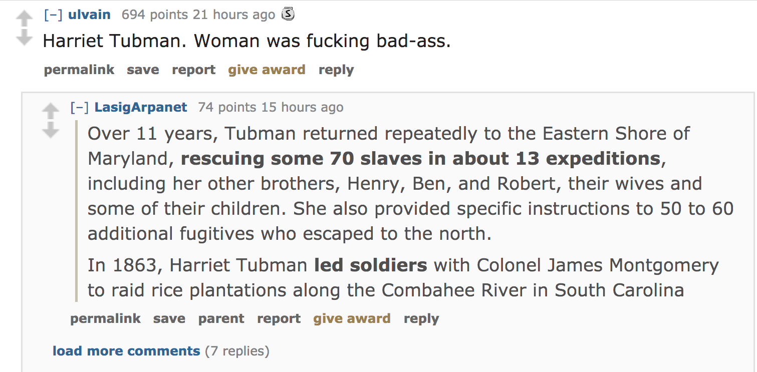 ask reddit - Harriet Tubman. Woman was fucking badass. permalink save report give award LasigArpanet 74 points 15 hours ago Over 11 years, Tubman returned repeatedly to the Eastern Shore of Maryland, rescuing some 70 slaves in