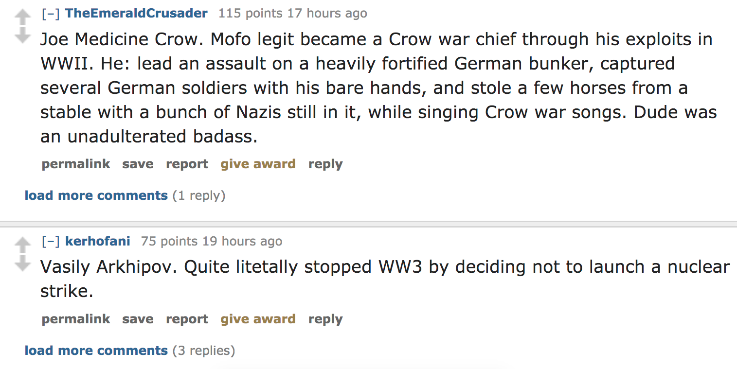 ask reddit - Joe Medicine Crow. Mofo legit became a Crow war chief through his exploits in Wwii. He lead an assault on a heavily fortified German bunker, captured several German soldiers with his bare hands, and sto