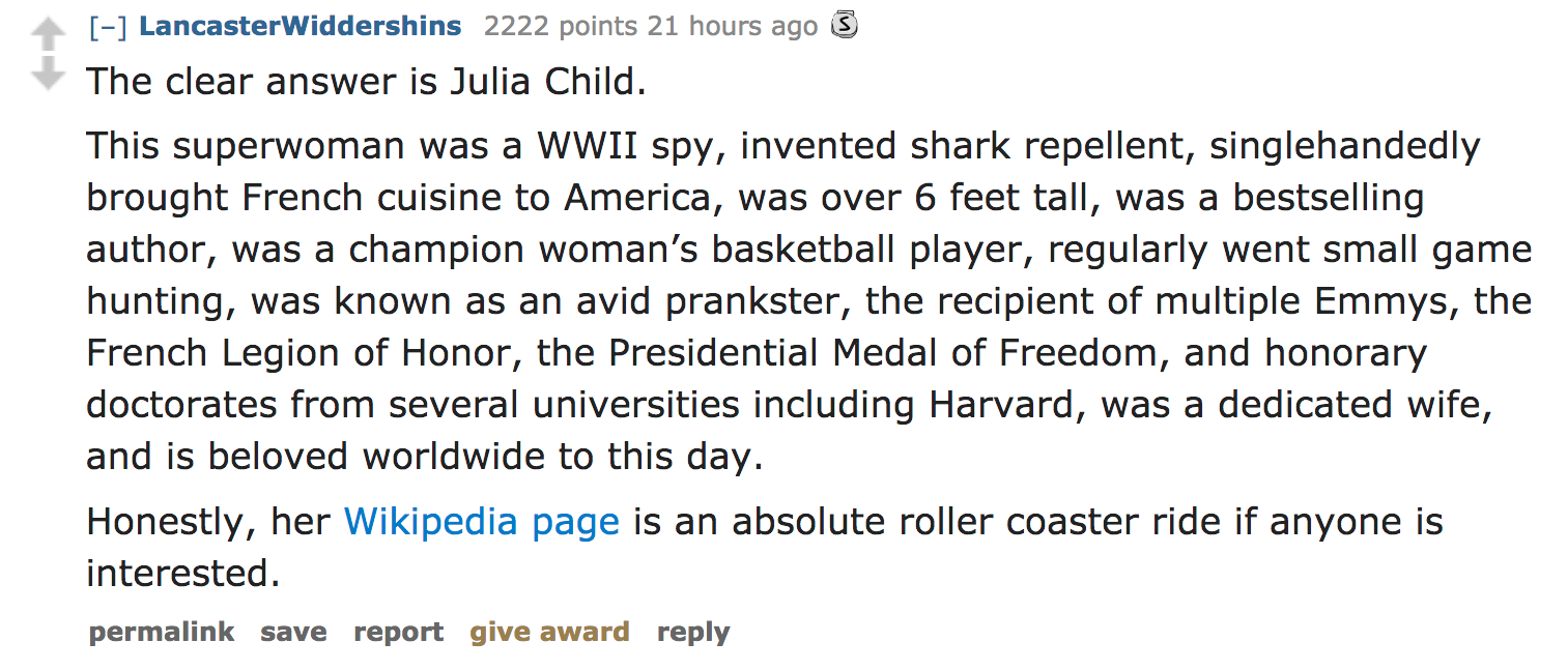 ask reddit - The clear answer is Julia Child. This superwoman was a Wwii spy, invented shark repellent, singlehandedly brought French cuisine to America, was over 6 feet tall, was a bestselling author, was a cham