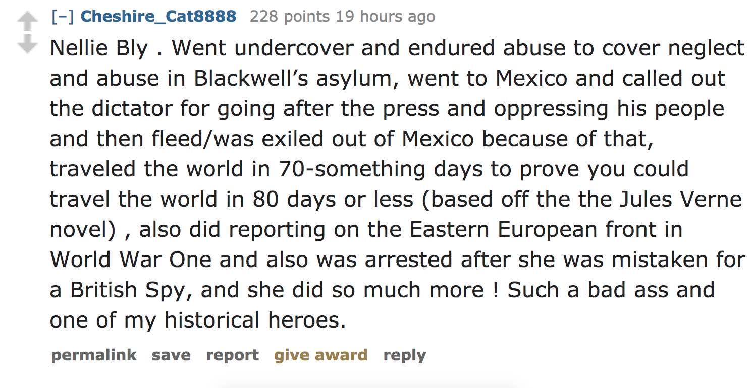 ask reddit - Nellie Bly . Went undercover and endured abuse to cover neglect and abuse in Blackwell's asylum, went to Mexico and called out the dictator for going after the press and oppressing his people and then fleed
