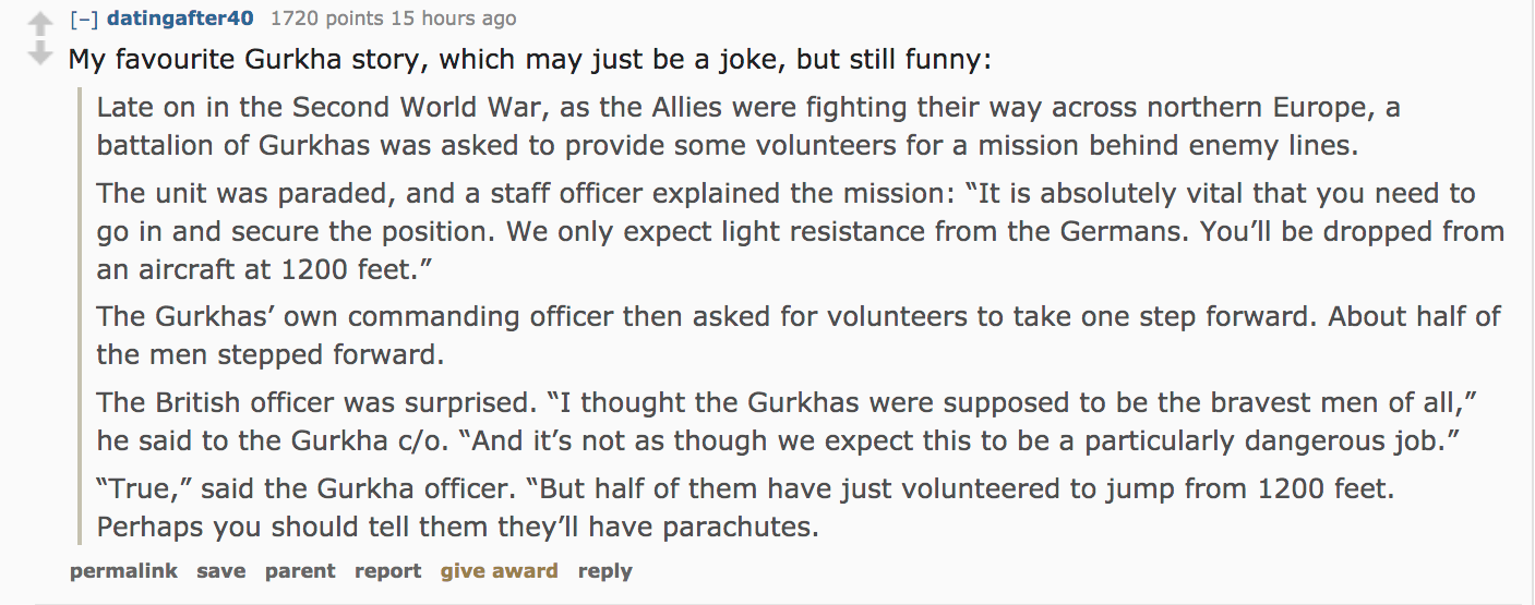 ask reddit - My favourite Gurkha story, which may just be a joke, but still funny Late on in the Second World War, as the Allies were fighting their way across northern Europe, a battalion of Gurkhas was asked to