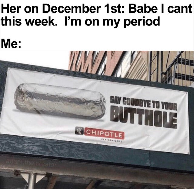 dank meme - chipotle butthole - Her on December 1st Babe I cant this week. I'm on my period Me Say Goodbye To Your Butthole Chipotle Mexican Grill adam. the creator