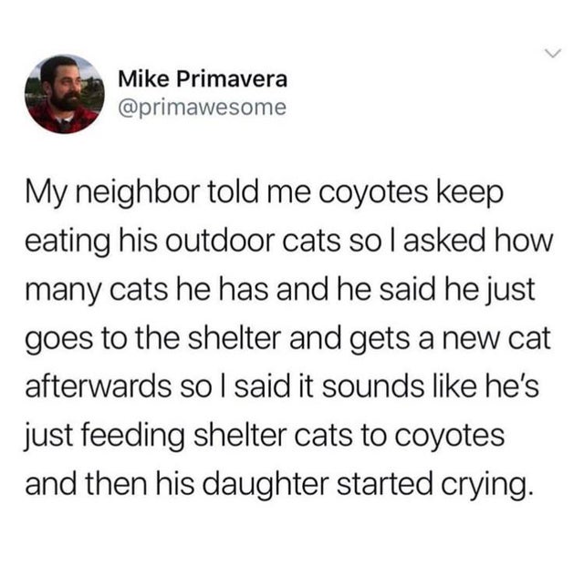 Mike Primavera My neighbor told me coyotes keep eating his outdoor cats solasked how many cats he has and he said he just goes to the shelter and gets a new cat afterwards so I said it sounds he's just feeding shelter cats to coyotes and then his daughter