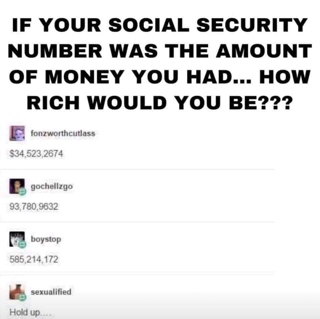 document - If Your Social Security Number Was The Amount Of Money You Had... How Rich Would You Be??? 2. fonzworthcutlass $34,523,2674 gochellzgo 93,780,9632 boystop 585,214,172 sexualified Hold up....