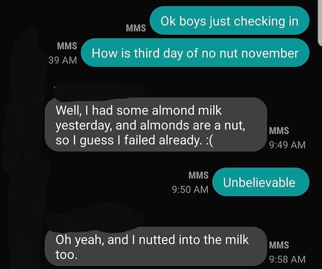 multimedia - Ok boys just checking in Mms Mms 39 Am How is third day of no nut november Well, I had some almond milk yesterday, and almonds are a nut, so I guess I failed already. Mms Mms Unbelievable Oh yeah, and I nutted into the milk too. Mms