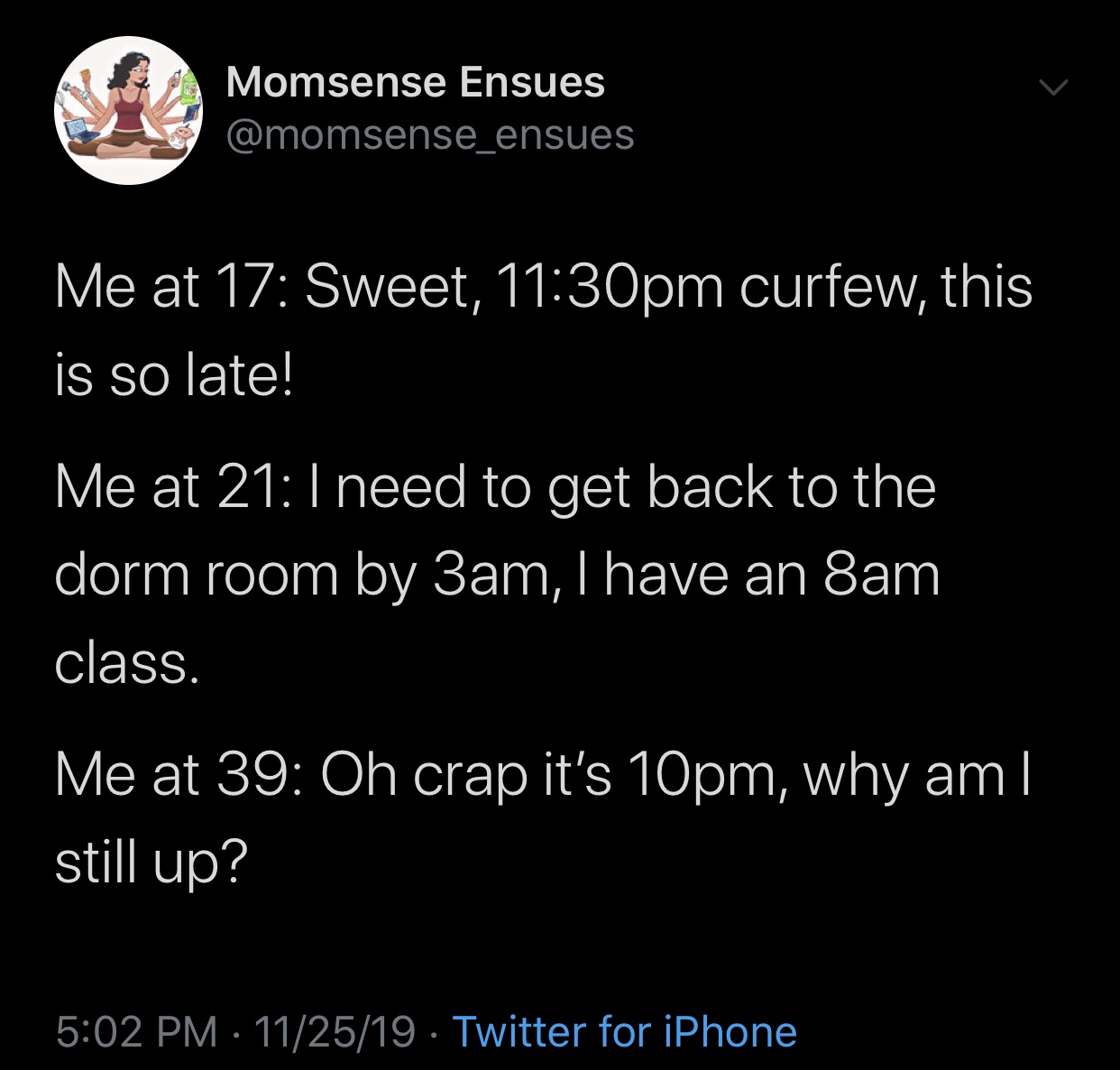 meme - atmosphere - Momsense Ensues Me at 17 Sweet, pm curfew, this is so late! Me at 21 I need to get back to the dorm room by 3am, I have an 8am class. Me at 39 Oh crap it's 10pm, why am || still up? 112519. Twitter for iPhone