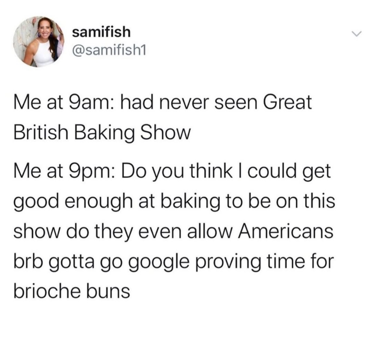 meme - angle - samifish Me at 9am had never seen Great British Baking Show Me at 9pm Do you think I could get good enough at baking to be on this show do they even allow Americans brb gotta go google proving time for brioche buns