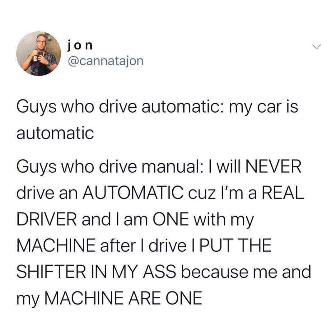 meme - angle - jon Guys who drive automatic my car is automatic Guys who drive manual I will Never drive an Automatic cuz I'm a Real Driver and I am One with my Machine after I drive I Put The Shifter In My Ass because me and my Machine Are One