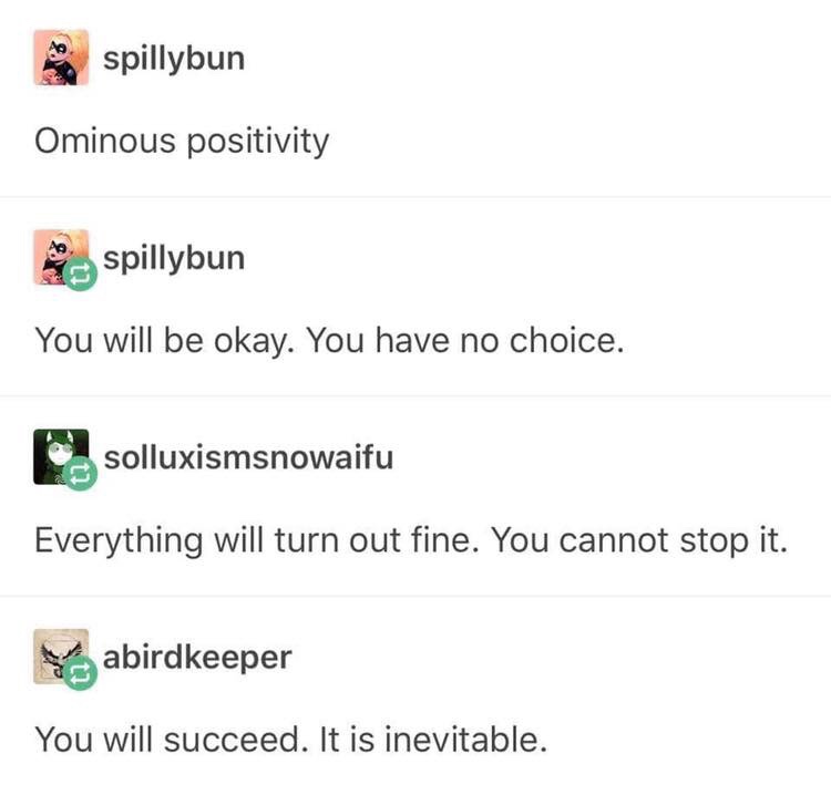 ominous positivity - o spillybun Ominous positivity spillybun You will be okay. You have no choice. solluxismsnowaifu Everything will turn out fine. You cannot stop it. abirdkeeper You will succeed. It is inevitable.