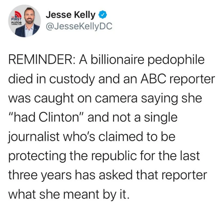anyone who needs to hear - First Plutoo Jesse Kelly Reminder A billionaire pedophile died in custody and an Abc reporter was caught on camera saying she "had Clinton" and not a single journalist who's claimed to be protecting the republic for the last thr