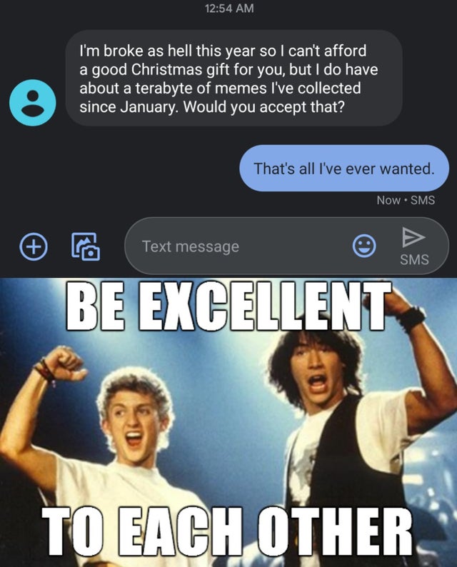 dank - bill and ted's excellent adventure - I'm broke as hell this year so I can't afford a good Christmas gift for you, but I do have about a terabyte of memes I've collected since January. Would you accept that? That's all I've ever wanted. Now Sms Text