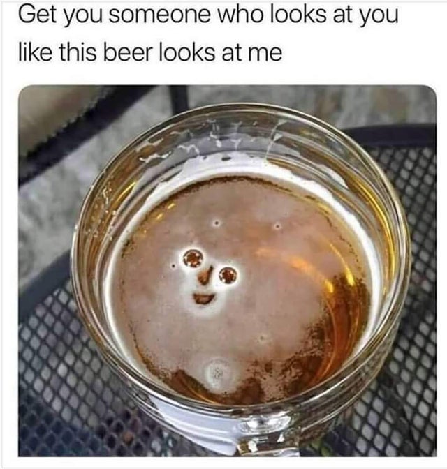 dank - smiling beer - Get you someone who looks at you this beer looks at me