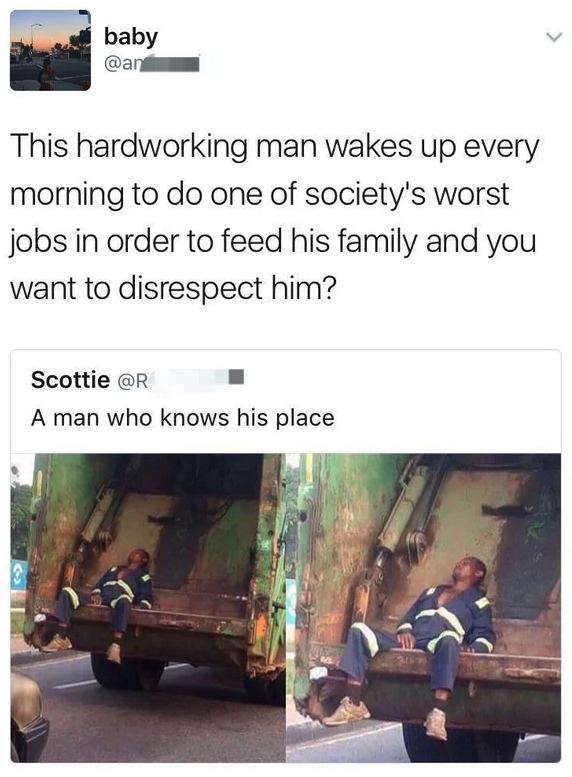 baby This hardworking man wakes up every morning to do one of society's worst jobs in order to feed his family and you want to disrespect him? Scottie A man who knows his place