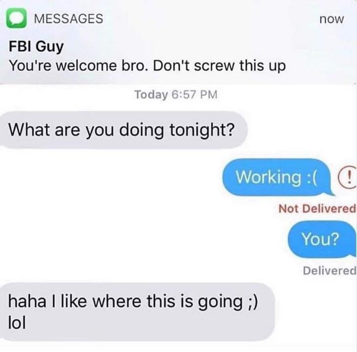 cute smooth af texts - now O Messages Fbi Guy You're welcome bro. Don't screw this up Today What are you doing tonight? Working Not Delivered You? Delivered haha I where this is going lol
