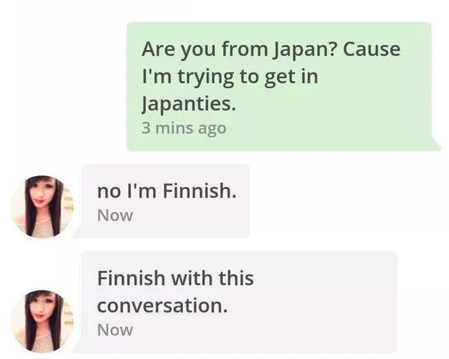 finnish finish - Are you from Japan? Cause I'm trying to get in Japanties. 3 mins ago no I'm Finnish. Now Finnish with this conversation. Now