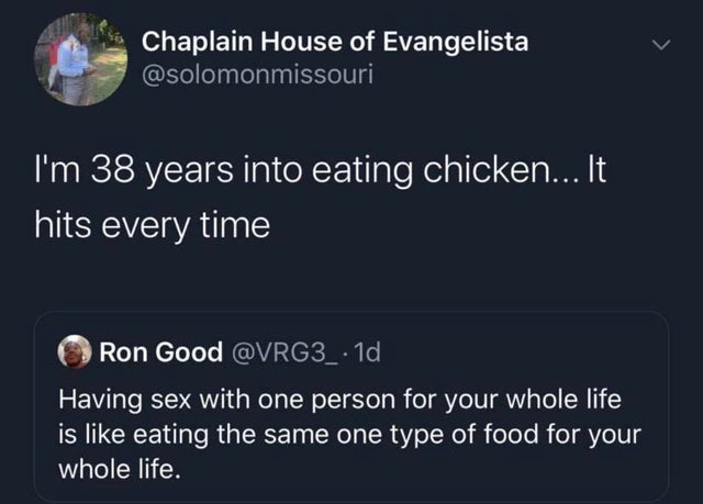 atmosphere - Chaplain House of Evangelista I'm 38 years into eating chicken... It hits every time Ron Good Having sex with one person for your whole life is eating the same one type of food for your whole life.